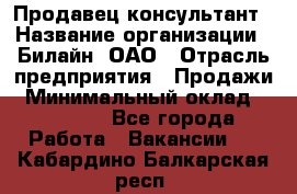 Продавец-консультант › Название организации ­ Билайн, ОАО › Отрасль предприятия ­ Продажи › Минимальный оклад ­ 30 000 - Все города Работа » Вакансии   . Кабардино-Балкарская респ.